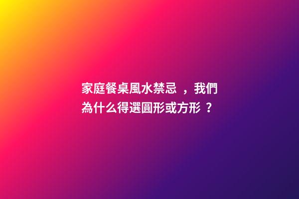 家庭餐桌風水禁忌，我們為什么得選圓形或方形？
